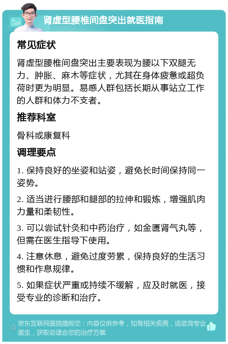 肾虚型腰椎间盘突出就医指南 常见症状 肾虚型腰椎间盘突出主要表现为腰以下双腿无力、肿胀、麻木等症状，尤其在身体疲惫或超负荷时更为明显。易感人群包括长期从事站立工作的人群和体力不支者。 推荐科室 骨科或康复科 调理要点 1. 保持良好的坐姿和站姿，避免长时间保持同一姿势。 2. 适当进行腰部和腿部的拉伸和锻炼，增强肌肉力量和柔韧性。 3. 可以尝试针灸和中药治疗，如金匮肾气丸等，但需在医生指导下使用。 4. 注意休息，避免过度劳累，保持良好的生活习惯和作息规律。 5. 如果症状严重或持续不缓解，应及时就医，接受专业的诊断和治疗。