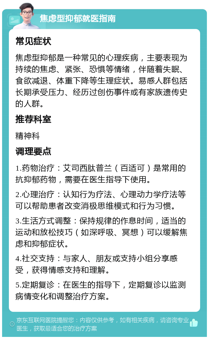 焦虑型抑郁就医指南 常见症状 焦虑型抑郁是一种常见的心理疾病，主要表现为持续的焦虑、紧张、恐惧等情绪，伴随着失眠、食欲减退、体重下降等生理症状。易感人群包括长期承受压力、经历过创伤事件或有家族遗传史的人群。 推荐科室 精神科 调理要点 1.药物治疗：艾司西肽普兰（百适可）是常用的抗抑郁药物，需要在医生指导下使用。 2.心理治疗：认知行为疗法、心理动力学疗法等可以帮助患者改变消极思维模式和行为习惯。 3.生活方式调整：保持规律的作息时间，适当的运动和放松技巧（如深呼吸、冥想）可以缓解焦虑和抑郁症状。 4.社交支持：与家人、朋友或支持小组分享感受，获得情感支持和理解。 5.定期复诊：在医生的指导下，定期复诊以监测病情变化和调整治疗方案。