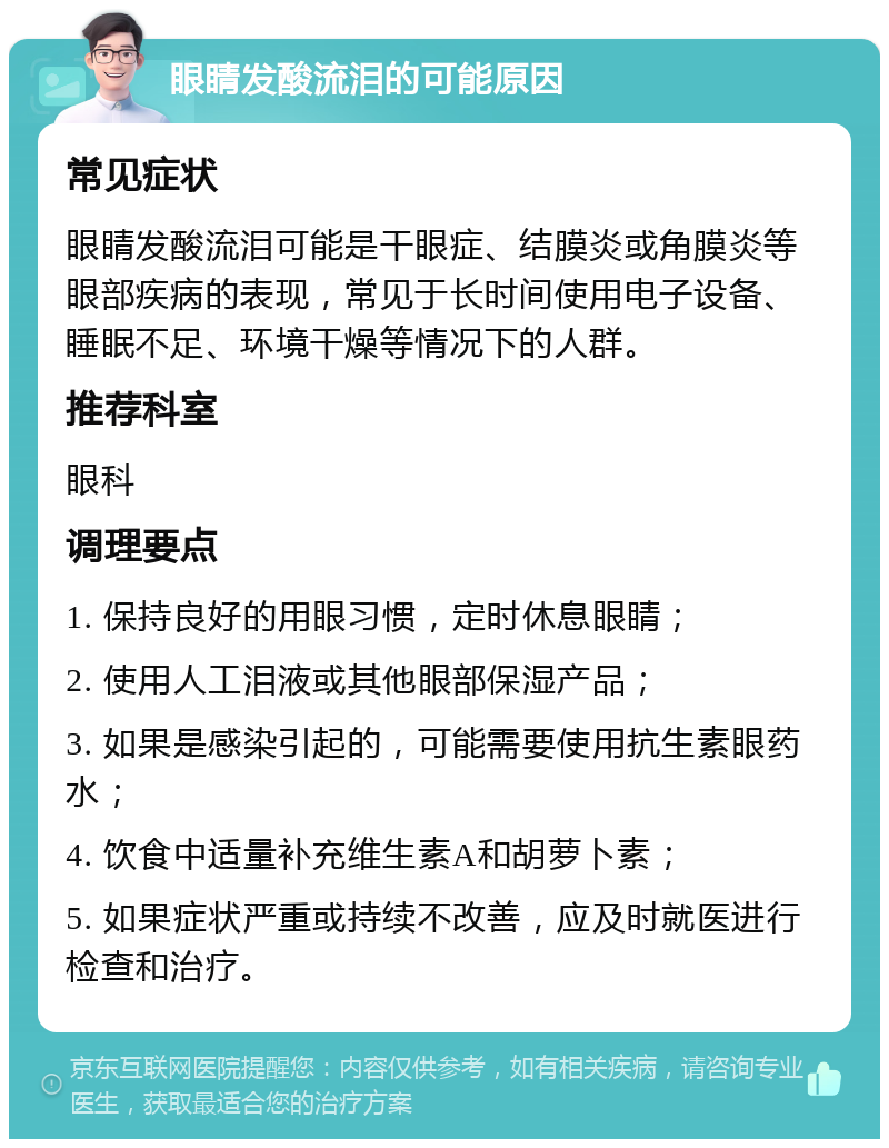 眼睛发酸流泪的可能原因 常见症状 眼睛发酸流泪可能是干眼症、结膜炎或角膜炎等眼部疾病的表现，常见于长时间使用电子设备、睡眠不足、环境干燥等情况下的人群。 推荐科室 眼科 调理要点 1. 保持良好的用眼习惯，定时休息眼睛； 2. 使用人工泪液或其他眼部保湿产品； 3. 如果是感染引起的，可能需要使用抗生素眼药水； 4. 饮食中适量补充维生素A和胡萝卜素； 5. 如果症状严重或持续不改善，应及时就医进行检查和治疗。