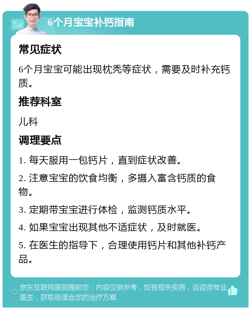 6个月宝宝补钙指南 常见症状 6个月宝宝可能出现枕秃等症状，需要及时补充钙质。 推荐科室 儿科 调理要点 1. 每天服用一包钙片，直到症状改善。 2. 注意宝宝的饮食均衡，多摄入富含钙质的食物。 3. 定期带宝宝进行体检，监测钙质水平。 4. 如果宝宝出现其他不适症状，及时就医。 5. 在医生的指导下，合理使用钙片和其他补钙产品。