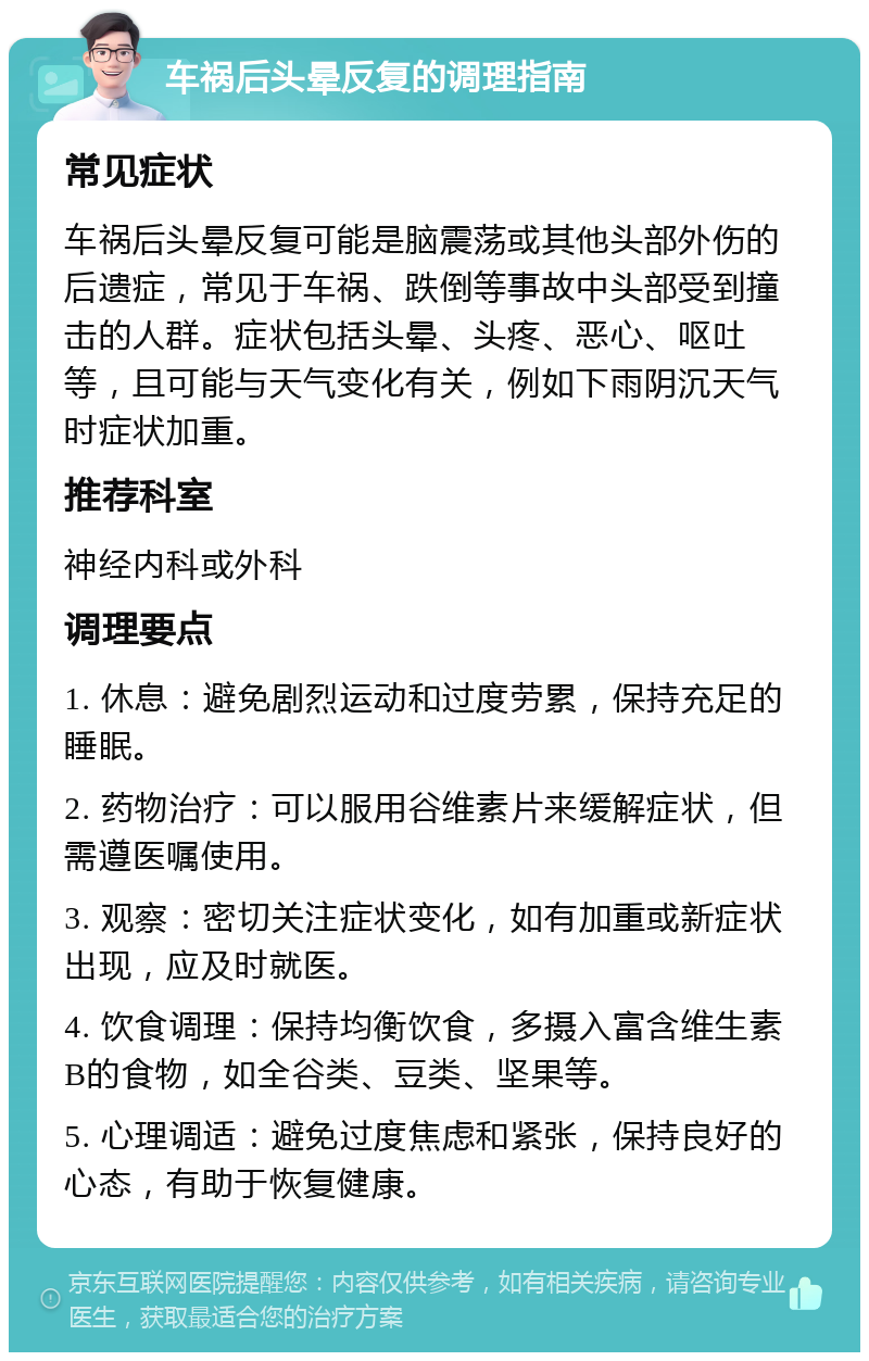 车祸后头晕反复的调理指南 常见症状 车祸后头晕反复可能是脑震荡或其他头部外伤的后遗症，常见于车祸、跌倒等事故中头部受到撞击的人群。症状包括头晕、头疼、恶心、呕吐等，且可能与天气变化有关，例如下雨阴沉天气时症状加重。 推荐科室 神经内科或外科 调理要点 1. 休息：避免剧烈运动和过度劳累，保持充足的睡眠。 2. 药物治疗：可以服用谷维素片来缓解症状，但需遵医嘱使用。 3. 观察：密切关注症状变化，如有加重或新症状出现，应及时就医。 4. 饮食调理：保持均衡饮食，多摄入富含维生素B的食物，如全谷类、豆类、坚果等。 5. 心理调适：避免过度焦虑和紧张，保持良好的心态，有助于恢复健康。