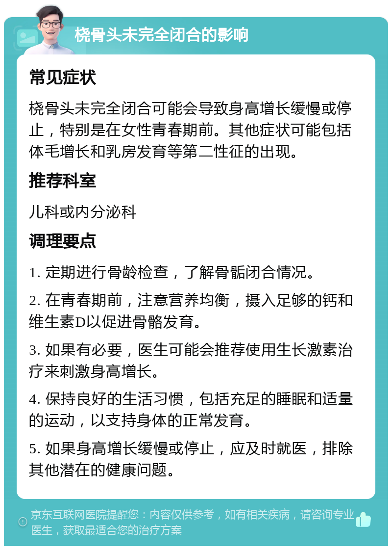 桡骨头未完全闭合的影响 常见症状 桡骨头未完全闭合可能会导致身高增长缓慢或停止，特别是在女性青春期前。其他症状可能包括体毛增长和乳房发育等第二性征的出现。 推荐科室 儿科或内分泌科 调理要点 1. 定期进行骨龄检查，了解骨骺闭合情况。 2. 在青春期前，注意营养均衡，摄入足够的钙和维生素D以促进骨骼发育。 3. 如果有必要，医生可能会推荐使用生长激素治疗来刺激身高增长。 4. 保持良好的生活习惯，包括充足的睡眠和适量的运动，以支持身体的正常发育。 5. 如果身高增长缓慢或停止，应及时就医，排除其他潜在的健康问题。