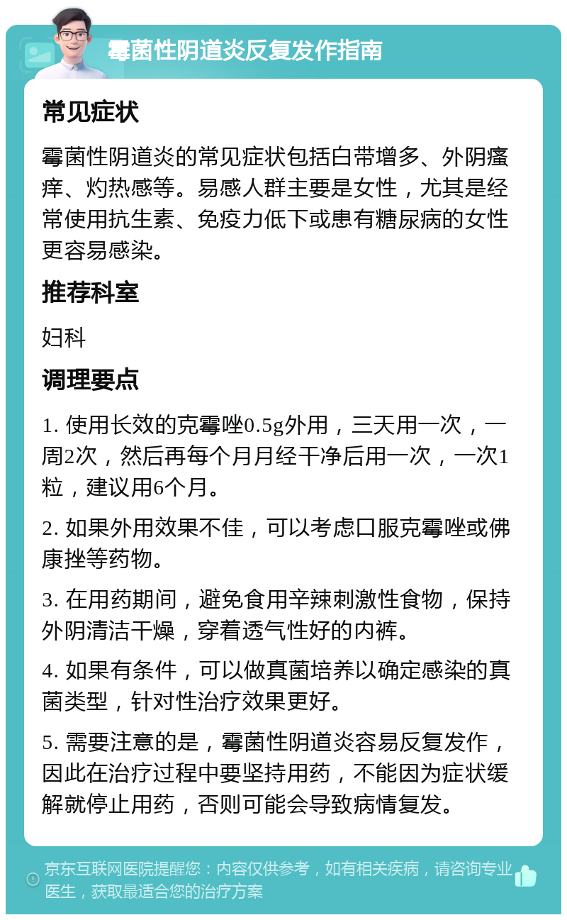 霉菌性阴道炎反复发作指南 常见症状 霉菌性阴道炎的常见症状包括白带增多、外阴瘙痒、灼热感等。易感人群主要是女性，尤其是经常使用抗生素、免疫力低下或患有糖尿病的女性更容易感染。 推荐科室 妇科 调理要点 1. 使用长效的克霉唑0.5g外用，三天用一次，一周2次，然后再每个月月经干净后用一次，一次1粒，建议用6个月。 2. 如果外用效果不佳，可以考虑口服克霉唑或佛康挫等药物。 3. 在用药期间，避免食用辛辣刺激性食物，保持外阴清洁干燥，穿着透气性好的内裤。 4. 如果有条件，可以做真菌培养以确定感染的真菌类型，针对性治疗效果更好。 5. 需要注意的是，霉菌性阴道炎容易反复发作，因此在治疗过程中要坚持用药，不能因为症状缓解就停止用药，否则可能会导致病情复发。