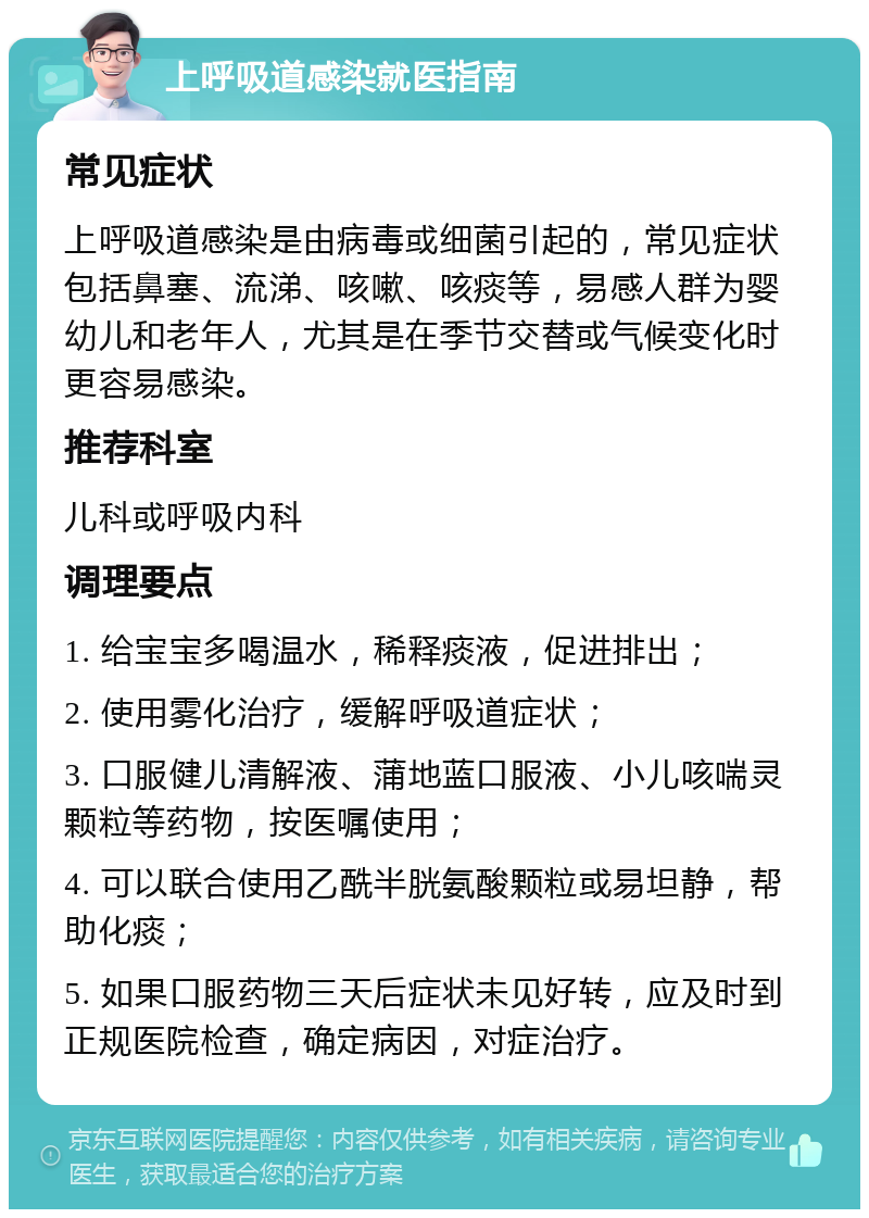 上呼吸道感染就医指南 常见症状 上呼吸道感染是由病毒或细菌引起的，常见症状包括鼻塞、流涕、咳嗽、咳痰等，易感人群为婴幼儿和老年人，尤其是在季节交替或气候变化时更容易感染。 推荐科室 儿科或呼吸内科 调理要点 1. 给宝宝多喝温水，稀释痰液，促进排出； 2. 使用雾化治疗，缓解呼吸道症状； 3. 口服健儿清解液、蒲地蓝口服液、小儿咳喘灵颗粒等药物，按医嘱使用； 4. 可以联合使用乙酰半胱氨酸颗粒或易坦静，帮助化痰； 5. 如果口服药物三天后症状未见好转，应及时到正规医院检查，确定病因，对症治疗。