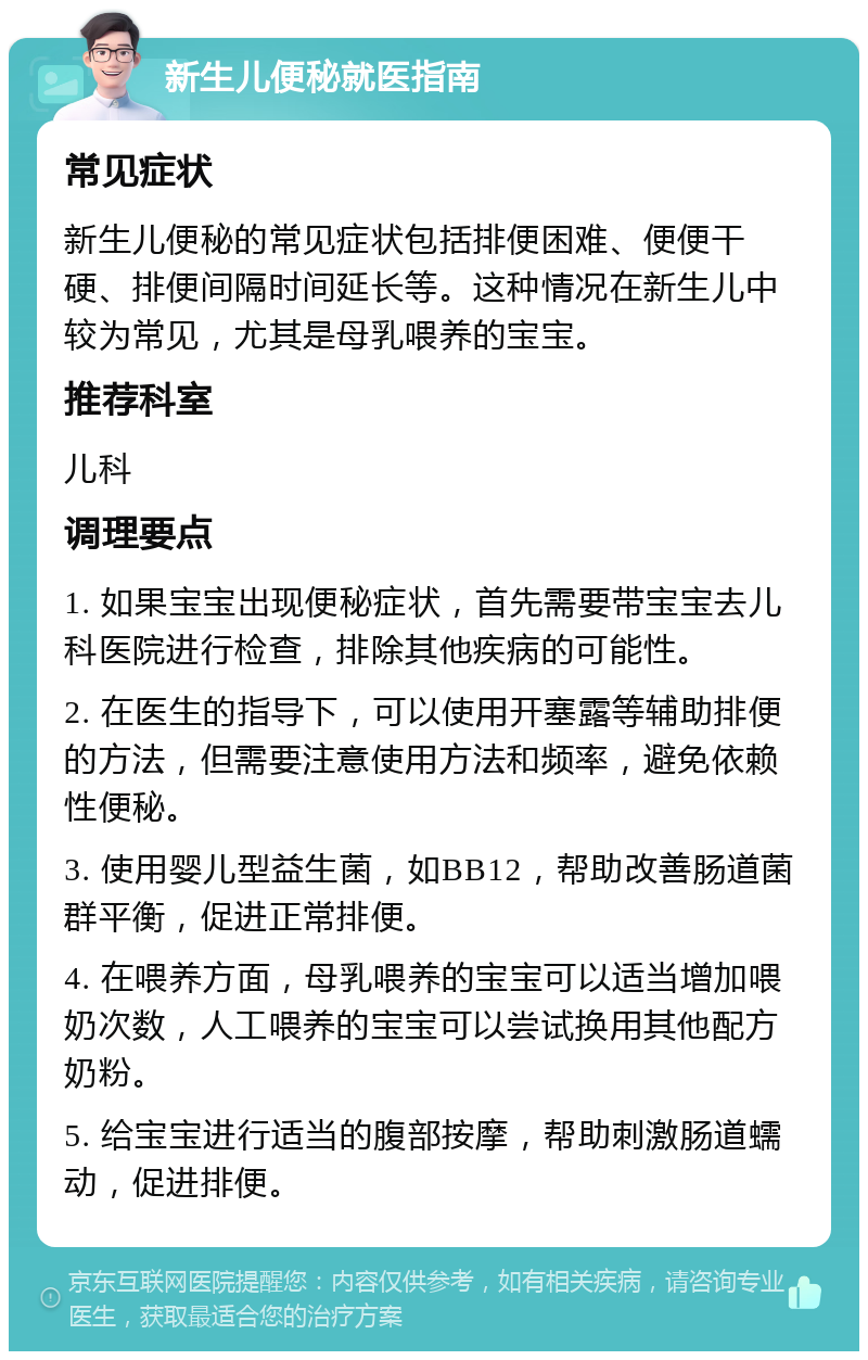 新生儿便秘就医指南 常见症状 新生儿便秘的常见症状包括排便困难、便便干硬、排便间隔时间延长等。这种情况在新生儿中较为常见，尤其是母乳喂养的宝宝。 推荐科室 儿科 调理要点 1. 如果宝宝出现便秘症状，首先需要带宝宝去儿科医院进行检查，排除其他疾病的可能性。 2. 在医生的指导下，可以使用开塞露等辅助排便的方法，但需要注意使用方法和频率，避免依赖性便秘。 3. 使用婴儿型益生菌，如BB12，帮助改善肠道菌群平衡，促进正常排便。 4. 在喂养方面，母乳喂养的宝宝可以适当增加喂奶次数，人工喂养的宝宝可以尝试换用其他配方奶粉。 5. 给宝宝进行适当的腹部按摩，帮助刺激肠道蠕动，促进排便。