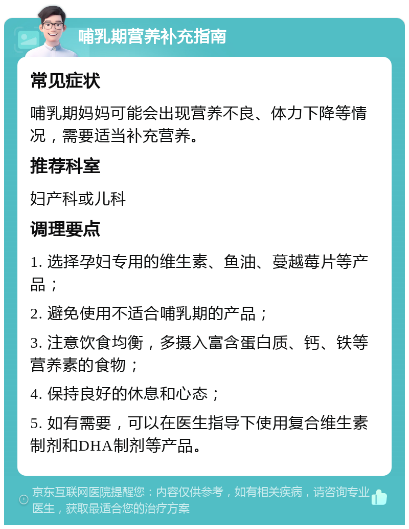 哺乳期营养补充指南 常见症状 哺乳期妈妈可能会出现营养不良、体力下降等情况，需要适当补充营养。 推荐科室 妇产科或儿科 调理要点 1. 选择孕妇专用的维生素、鱼油、蔓越莓片等产品； 2. 避免使用不适合哺乳期的产品； 3. 注意饮食均衡，多摄入富含蛋白质、钙、铁等营养素的食物； 4. 保持良好的休息和心态； 5. 如有需要，可以在医生指导下使用复合维生素制剂和DHA制剂等产品。