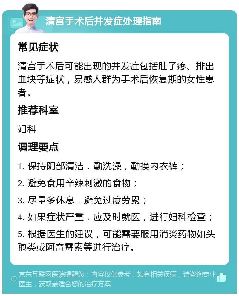 清宫手术后并发症处理指南 常见症状 清宫手术后可能出现的并发症包括肚子疼、排出血块等症状，易感人群为手术后恢复期的女性患者。 推荐科室 妇科 调理要点 1. 保持阴部清洁，勤洗澡，勤换内衣裤； 2. 避免食用辛辣刺激的食物； 3. 尽量多休息，避免过度劳累； 4. 如果症状严重，应及时就医，进行妇科检查； 5. 根据医生的建议，可能需要服用消炎药物如头孢类或阿奇霉素等进行治疗。