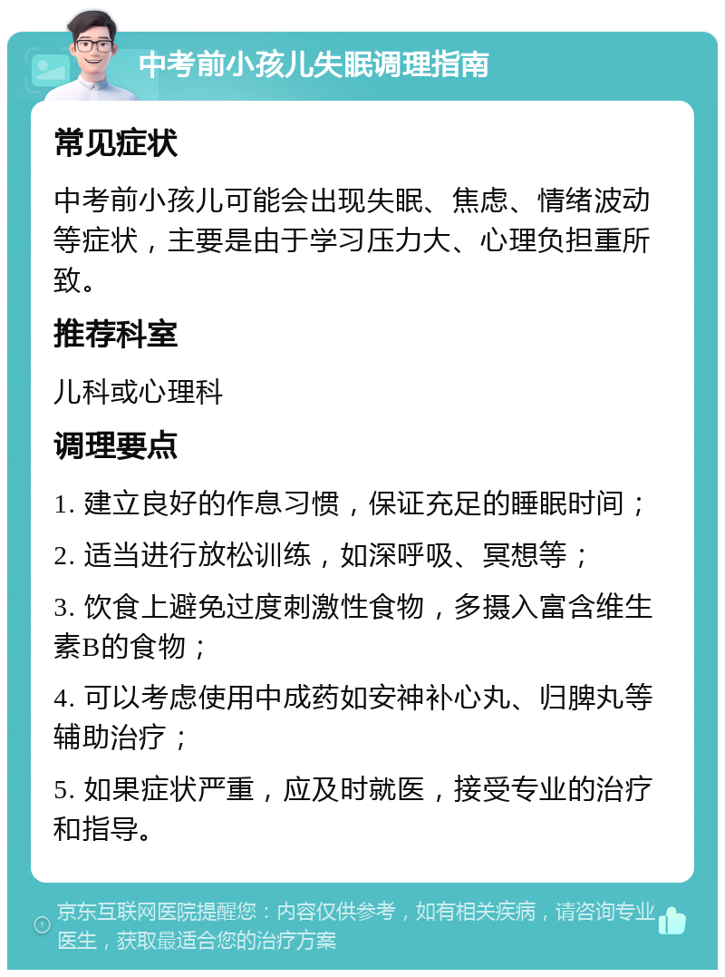 中考前小孩儿失眠调理指南 常见症状 中考前小孩儿可能会出现失眠、焦虑、情绪波动等症状，主要是由于学习压力大、心理负担重所致。 推荐科室 儿科或心理科 调理要点 1. 建立良好的作息习惯，保证充足的睡眠时间； 2. 适当进行放松训练，如深呼吸、冥想等； 3. 饮食上避免过度刺激性食物，多摄入富含维生素B的食物； 4. 可以考虑使用中成药如安神补心丸、归脾丸等辅助治疗； 5. 如果症状严重，应及时就医，接受专业的治疗和指导。