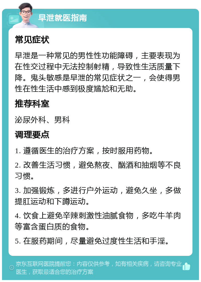 早泄就医指南 常见症状 早泄是一种常见的男性性功能障碍，主要表现为在性交过程中无法控制射精，导致性生活质量下降。鬼头敏感是早泄的常见症状之一，会使得男性在性生活中感到极度尴尬和无助。 推荐科室 泌尿外科、男科 调理要点 1. 遵循医生的治疗方案，按时服用药物。 2. 改善生活习惯，避免熬夜、酗酒和抽烟等不良习惯。 3. 加强锻炼，多进行户外运动，避免久坐，多做提肛运动和下蹲运动。 4. 饮食上避免辛辣刺激性油腻食物，多吃牛羊肉等富含蛋白质的食物。 5. 在服药期间，尽量避免过度性生活和手淫。