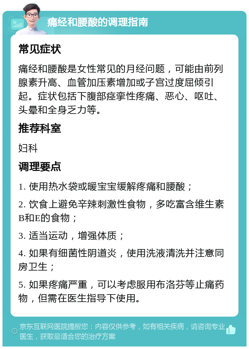 痛经和腰酸的调理指南 常见症状 痛经和腰酸是女性常见的月经问题，可能由前列腺素升高、血管加压素增加或子宫过度屈倾引起。症状包括下腹部痉挛性疼痛、恶心、呕吐、头晕和全身乏力等。 推荐科室 妇科 调理要点 1. 使用热水袋或暖宝宝缓解疼痛和腰酸； 2. 饮食上避免辛辣刺激性食物，多吃富含维生素B和E的食物； 3. 适当运动，增强体质； 4. 如果有细菌性阴道炎，使用洗液清洗并注意同房卫生； 5. 如果疼痛严重，可以考虑服用布洛芬等止痛药物，但需在医生指导下使用。