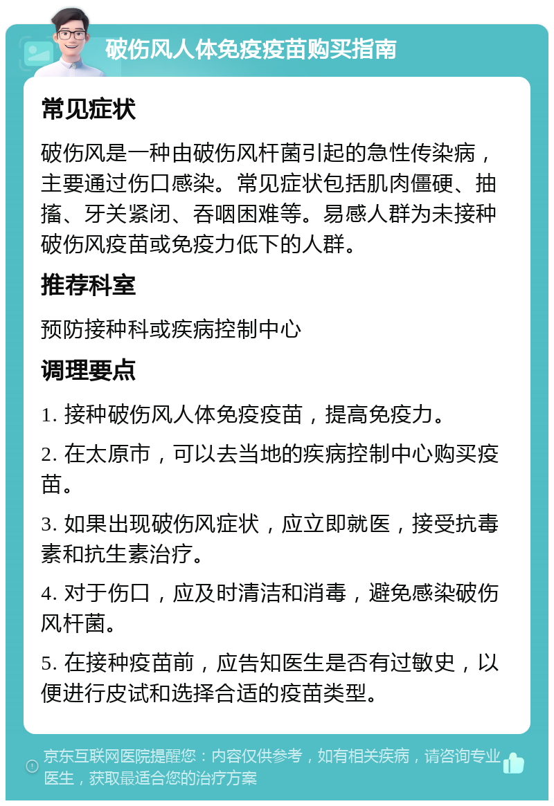 破伤风人体免疫疫苗购买指南 常见症状 破伤风是一种由破伤风杆菌引起的急性传染病，主要通过伤口感染。常见症状包括肌肉僵硬、抽搐、牙关紧闭、吞咽困难等。易感人群为未接种破伤风疫苗或免疫力低下的人群。 推荐科室 预防接种科或疾病控制中心 调理要点 1. 接种破伤风人体免疫疫苗，提高免疫力。 2. 在太原市，可以去当地的疾病控制中心购买疫苗。 3. 如果出现破伤风症状，应立即就医，接受抗毒素和抗生素治疗。 4. 对于伤口，应及时清洁和消毒，避免感染破伤风杆菌。 5. 在接种疫苗前，应告知医生是否有过敏史，以便进行皮试和选择合适的疫苗类型。