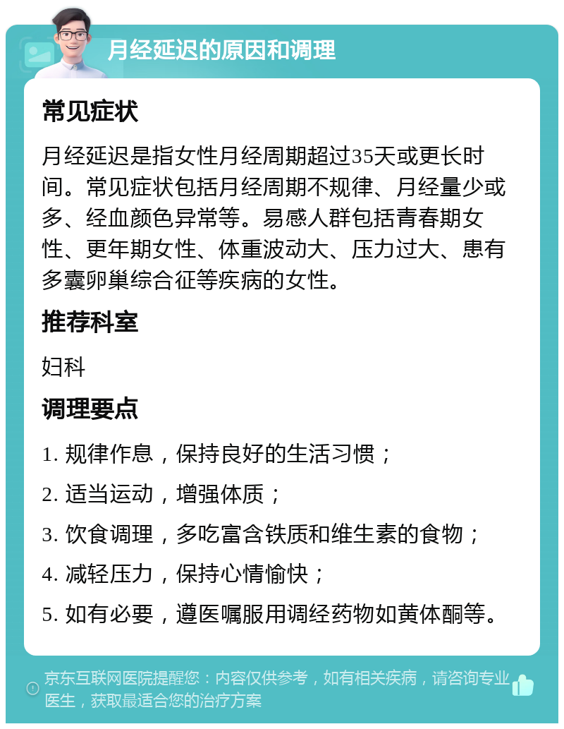 月经延迟的原因和调理 常见症状 月经延迟是指女性月经周期超过35天或更长时间。常见症状包括月经周期不规律、月经量少或多、经血颜色异常等。易感人群包括青春期女性、更年期女性、体重波动大、压力过大、患有多囊卵巢综合征等疾病的女性。 推荐科室 妇科 调理要点 1. 规律作息，保持良好的生活习惯； 2. 适当运动，增强体质； 3. 饮食调理，多吃富含铁质和维生素的食物； 4. 减轻压力，保持心情愉快； 5. 如有必要，遵医嘱服用调经药物如黄体酮等。