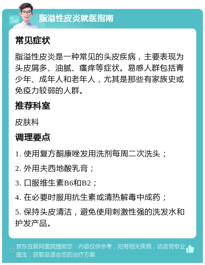 脂溢性皮炎就医指南 常见症状 脂溢性皮炎是一种常见的头皮疾病，主要表现为头皮屑多、油腻、瘙痒等症状。易感人群包括青少年、成年人和老年人，尤其是那些有家族史或免疫力较弱的人群。 推荐科室 皮肤科 调理要点 1. 使用复方酮康唑发用洗剂每周二次洗头； 2. 外用夫西地酸乳膏； 3. 口服维生素B6和B2； 4. 在必要时服用抗生素或清热解毒中成药； 5. 保持头皮清洁，避免使用刺激性强的洗发水和护发产品。