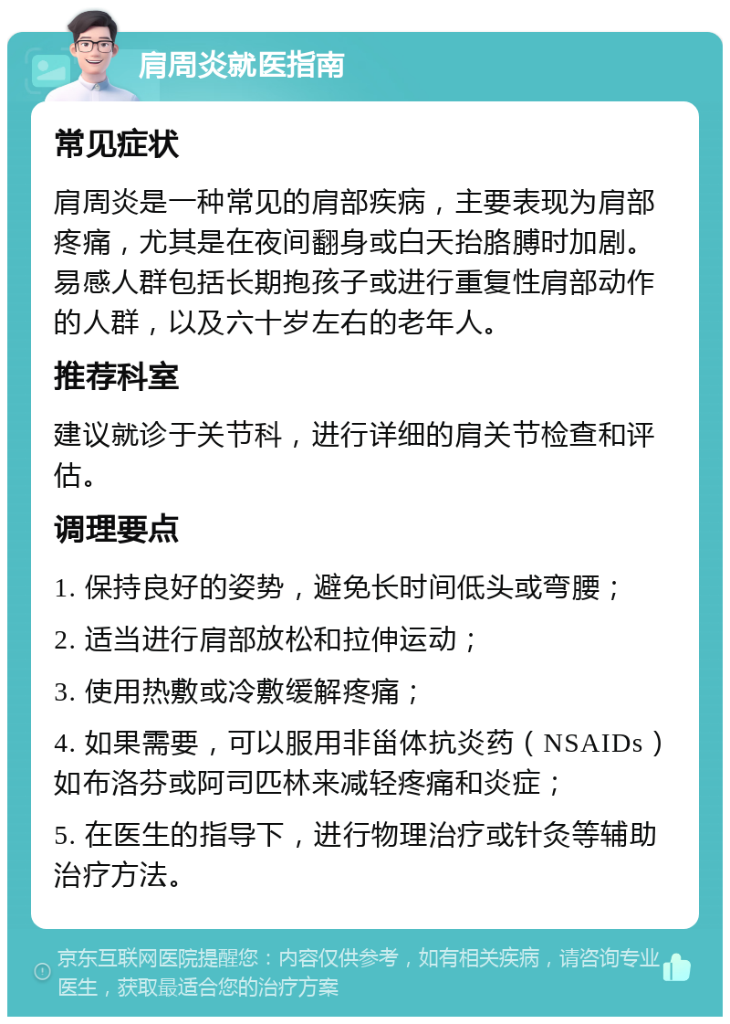 肩周炎就医指南 常见症状 肩周炎是一种常见的肩部疾病，主要表现为肩部疼痛，尤其是在夜间翻身或白天抬胳膊时加剧。易感人群包括长期抱孩子或进行重复性肩部动作的人群，以及六十岁左右的老年人。 推荐科室 建议就诊于关节科，进行详细的肩关节检查和评估。 调理要点 1. 保持良好的姿势，避免长时间低头或弯腰； 2. 适当进行肩部放松和拉伸运动； 3. 使用热敷或冷敷缓解疼痛； 4. 如果需要，可以服用非甾体抗炎药（NSAIDs）如布洛芬或阿司匹林来减轻疼痛和炎症； 5. 在医生的指导下，进行物理治疗或针灸等辅助治疗方法。