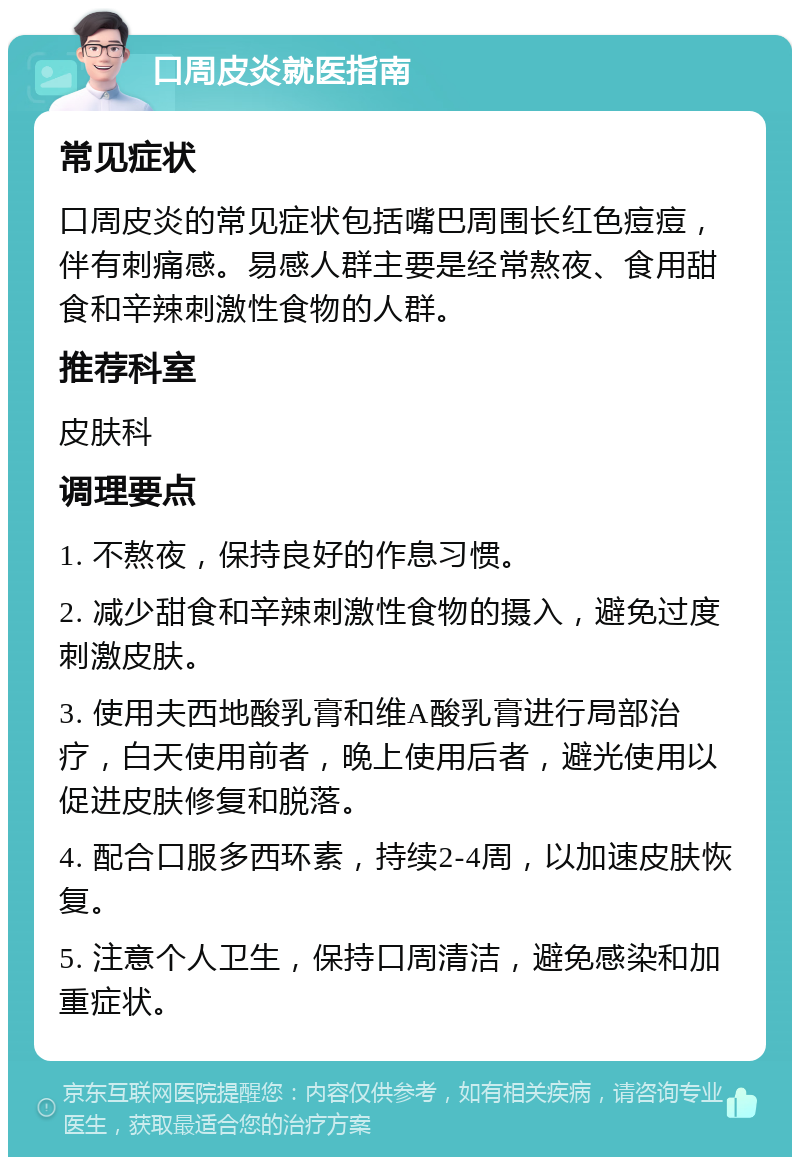 口周皮炎就医指南 常见症状 口周皮炎的常见症状包括嘴巴周围长红色痘痘，伴有刺痛感。易感人群主要是经常熬夜、食用甜食和辛辣刺激性食物的人群。 推荐科室 皮肤科 调理要点 1. 不熬夜，保持良好的作息习惯。 2. 减少甜食和辛辣刺激性食物的摄入，避免过度刺激皮肤。 3. 使用夫西地酸乳膏和维A酸乳膏进行局部治疗，白天使用前者，晚上使用后者，避光使用以促进皮肤修复和脱落。 4. 配合口服多西环素，持续2-4周，以加速皮肤恢复。 5. 注意个人卫生，保持口周清洁，避免感染和加重症状。