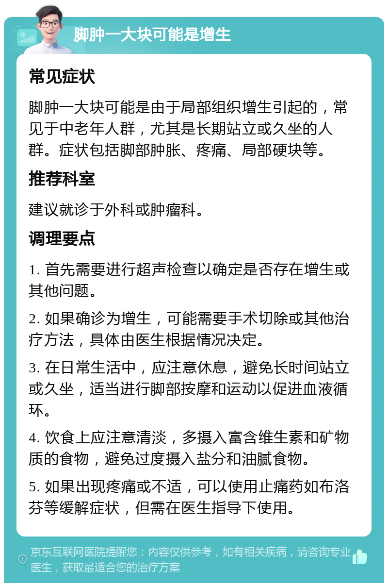 脚肿一大块可能是增生 常见症状 脚肿一大块可能是由于局部组织增生引起的，常见于中老年人群，尤其是长期站立或久坐的人群。症状包括脚部肿胀、疼痛、局部硬块等。 推荐科室 建议就诊于外科或肿瘤科。 调理要点 1. 首先需要进行超声检查以确定是否存在增生或其他问题。 2. 如果确诊为增生，可能需要手术切除或其他治疗方法，具体由医生根据情况决定。 3. 在日常生活中，应注意休息，避免长时间站立或久坐，适当进行脚部按摩和运动以促进血液循环。 4. 饮食上应注意清淡，多摄入富含维生素和矿物质的食物，避免过度摄入盐分和油腻食物。 5. 如果出现疼痛或不适，可以使用止痛药如布洛芬等缓解症状，但需在医生指导下使用。