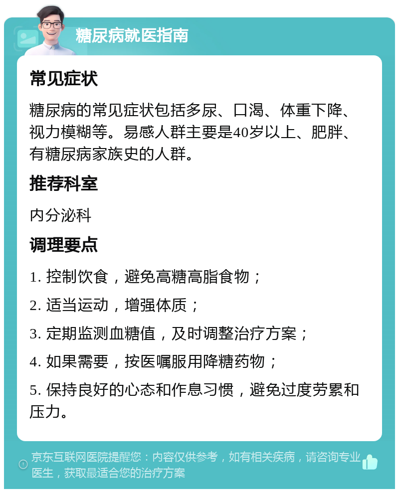 糖尿病就医指南 常见症状 糖尿病的常见症状包括多尿、口渴、体重下降、视力模糊等。易感人群主要是40岁以上、肥胖、有糖尿病家族史的人群。 推荐科室 内分泌科 调理要点 1. 控制饮食，避免高糖高脂食物； 2. 适当运动，增强体质； 3. 定期监测血糖值，及时调整治疗方案； 4. 如果需要，按医嘱服用降糖药物； 5. 保持良好的心态和作息习惯，避免过度劳累和压力。