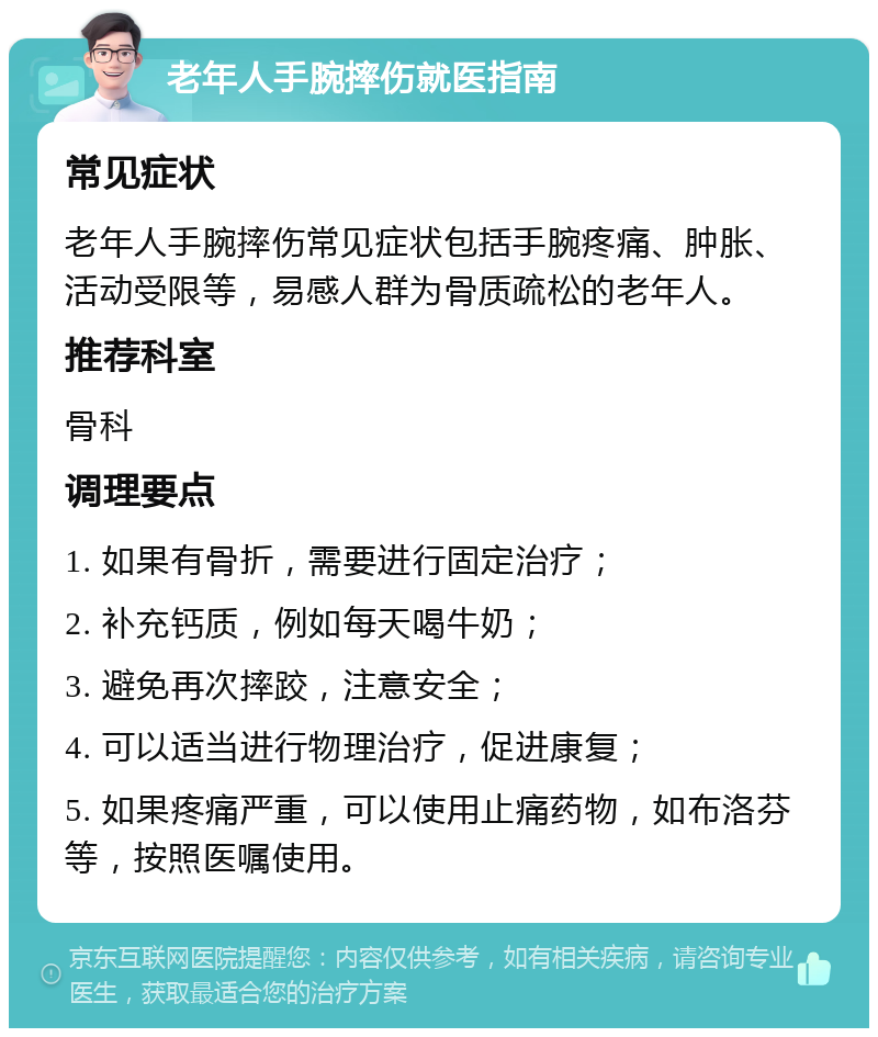 老年人手腕摔伤就医指南 常见症状 老年人手腕摔伤常见症状包括手腕疼痛、肿胀、活动受限等，易感人群为骨质疏松的老年人。 推荐科室 骨科 调理要点 1. 如果有骨折，需要进行固定治疗； 2. 补充钙质，例如每天喝牛奶； 3. 避免再次摔跤，注意安全； 4. 可以适当进行物理治疗，促进康复； 5. 如果疼痛严重，可以使用止痛药物，如布洛芬等，按照医嘱使用。