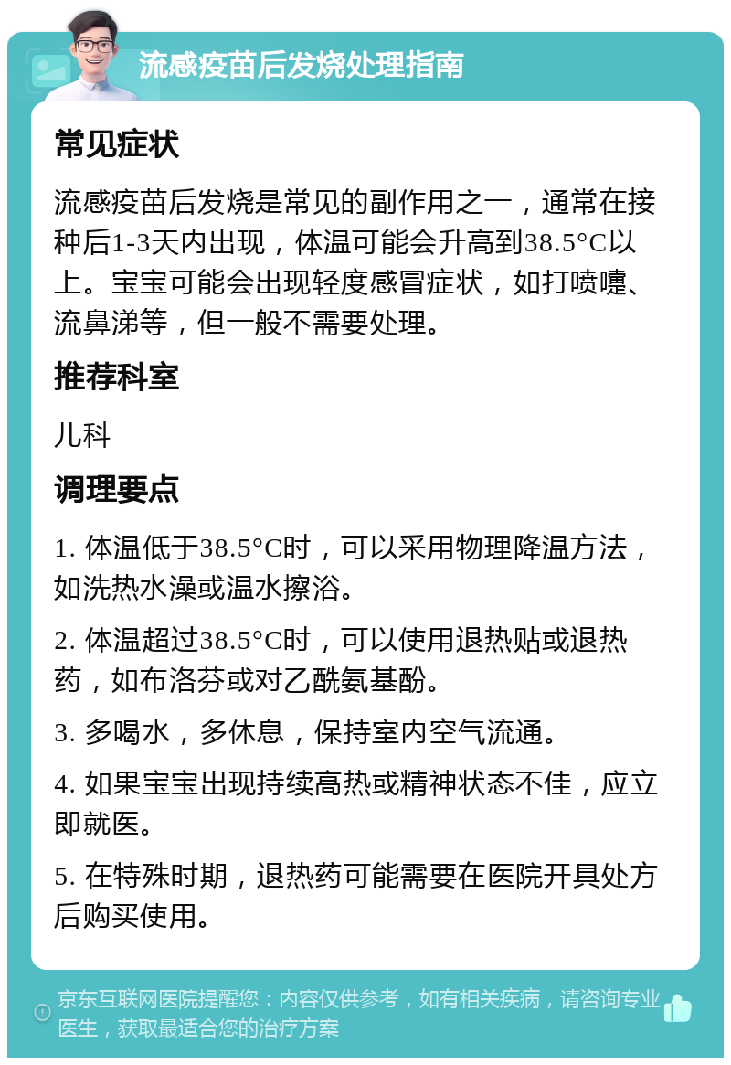 流感疫苗后发烧处理指南 常见症状 流感疫苗后发烧是常见的副作用之一，通常在接种后1-3天内出现，体温可能会升高到38.5°C以上。宝宝可能会出现轻度感冒症状，如打喷嚏、流鼻涕等，但一般不需要处理。 推荐科室 儿科 调理要点 1. 体温低于38.5°C时，可以采用物理降温方法，如洗热水澡或温水擦浴。 2. 体温超过38.5°C时，可以使用退热贴或退热药，如布洛芬或对乙酰氨基酚。 3. 多喝水，多休息，保持室内空气流通。 4. 如果宝宝出现持续高热或精神状态不佳，应立即就医。 5. 在特殊时期，退热药可能需要在医院开具处方后购买使用。