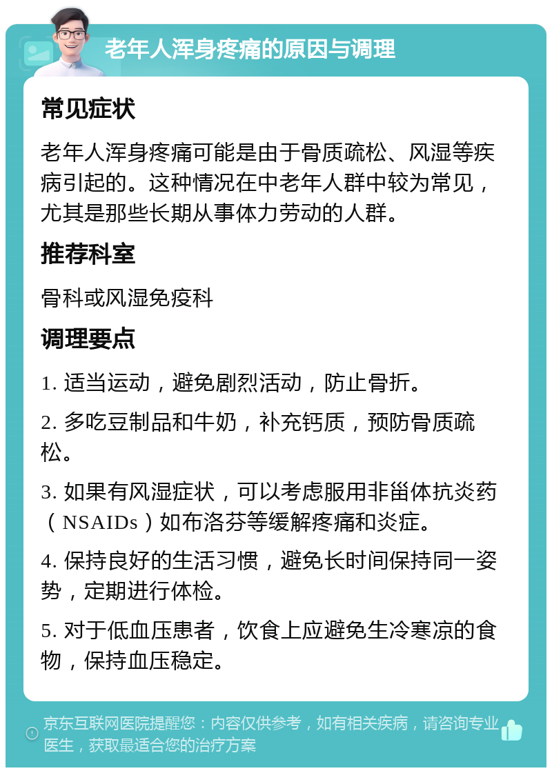 老年人浑身疼痛的原因与调理 常见症状 老年人浑身疼痛可能是由于骨质疏松、风湿等疾病引起的。这种情况在中老年人群中较为常见，尤其是那些长期从事体力劳动的人群。 推荐科室 骨科或风湿免疫科 调理要点 1. 适当运动，避免剧烈活动，防止骨折。 2. 多吃豆制品和牛奶，补充钙质，预防骨质疏松。 3. 如果有风湿症状，可以考虑服用非甾体抗炎药（NSAIDs）如布洛芬等缓解疼痛和炎症。 4. 保持良好的生活习惯，避免长时间保持同一姿势，定期进行体检。 5. 对于低血压患者，饮食上应避免生冷寒凉的食物，保持血压稳定。