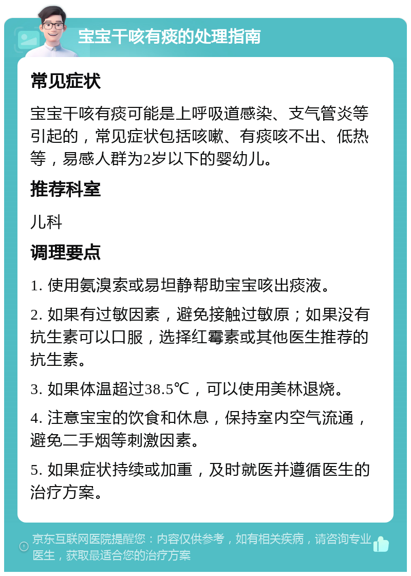 宝宝干咳有痰的处理指南 常见症状 宝宝干咳有痰可能是上呼吸道感染、支气管炎等引起的，常见症状包括咳嗽、有痰咳不出、低热等，易感人群为2岁以下的婴幼儿。 推荐科室 儿科 调理要点 1. 使用氨溴索或易坦静帮助宝宝咳出痰液。 2. 如果有过敏因素，避免接触过敏原；如果没有抗生素可以口服，选择红霉素或其他医生推荐的抗生素。 3. 如果体温超过38.5℃，可以使用美林退烧。 4. 注意宝宝的饮食和休息，保持室内空气流通，避免二手烟等刺激因素。 5. 如果症状持续或加重，及时就医并遵循医生的治疗方案。