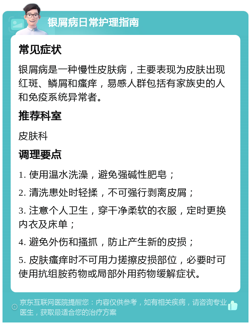 银屑病日常护理指南 常见症状 银屑病是一种慢性皮肤病，主要表现为皮肤出现红斑、鳞屑和瘙痒，易感人群包括有家族史的人和免疫系统异常者。 推荐科室 皮肤科 调理要点 1. 使用温水洗澡，避免强碱性肥皂； 2. 清洗患处时轻揉，不可强行剥离皮屑； 3. 注意个人卫生，穿干净柔软的衣服，定时更换内衣及床单； 4. 避免外伤和搔抓，防止产生新的皮损； 5. 皮肤瘙痒时不可用力搓擦皮损部位，必要时可使用抗组胺药物或局部外用药物缓解症状。