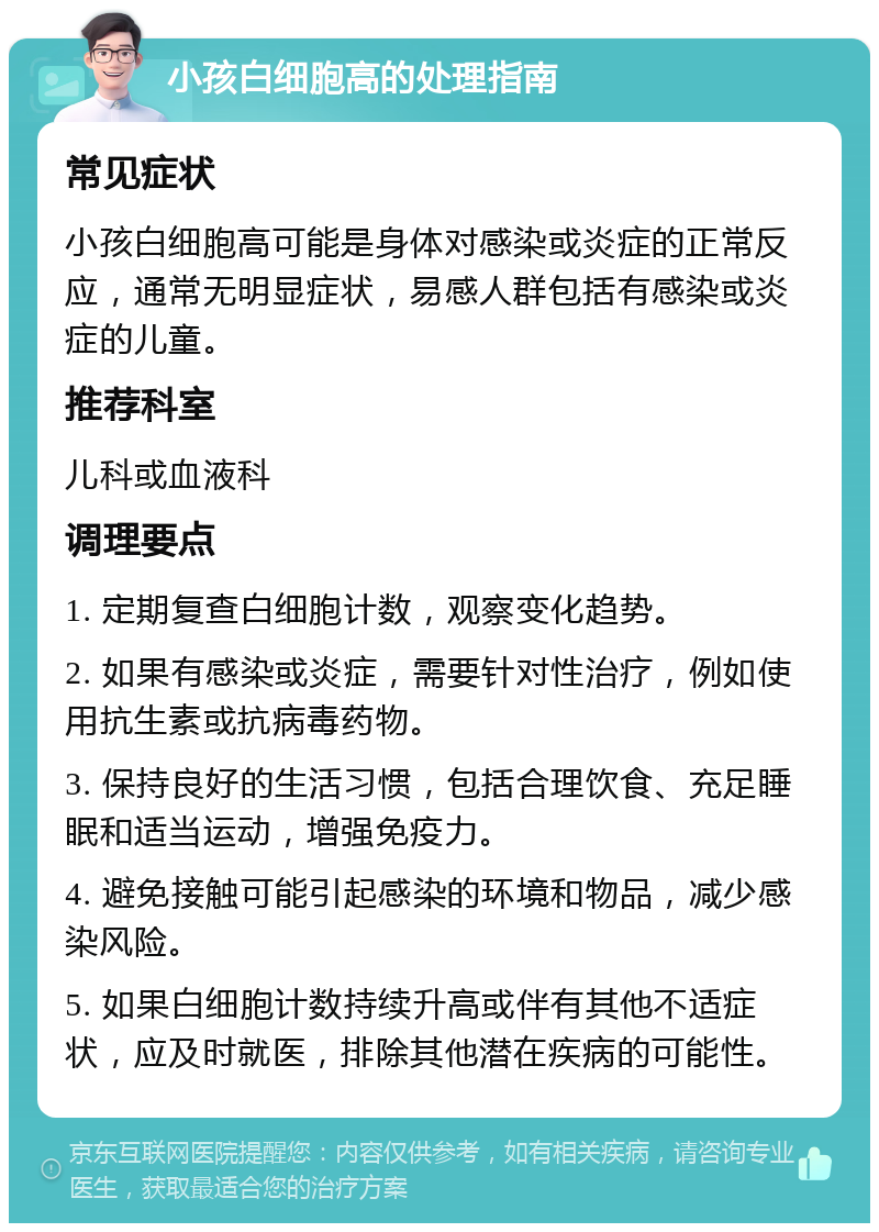 小孩白细胞高的处理指南 常见症状 小孩白细胞高可能是身体对感染或炎症的正常反应，通常无明显症状，易感人群包括有感染或炎症的儿童。 推荐科室 儿科或血液科 调理要点 1. 定期复查白细胞计数，观察变化趋势。 2. 如果有感染或炎症，需要针对性治疗，例如使用抗生素或抗病毒药物。 3. 保持良好的生活习惯，包括合理饮食、充足睡眠和适当运动，增强免疫力。 4. 避免接触可能引起感染的环境和物品，减少感染风险。 5. 如果白细胞计数持续升高或伴有其他不适症状，应及时就医，排除其他潜在疾病的可能性。