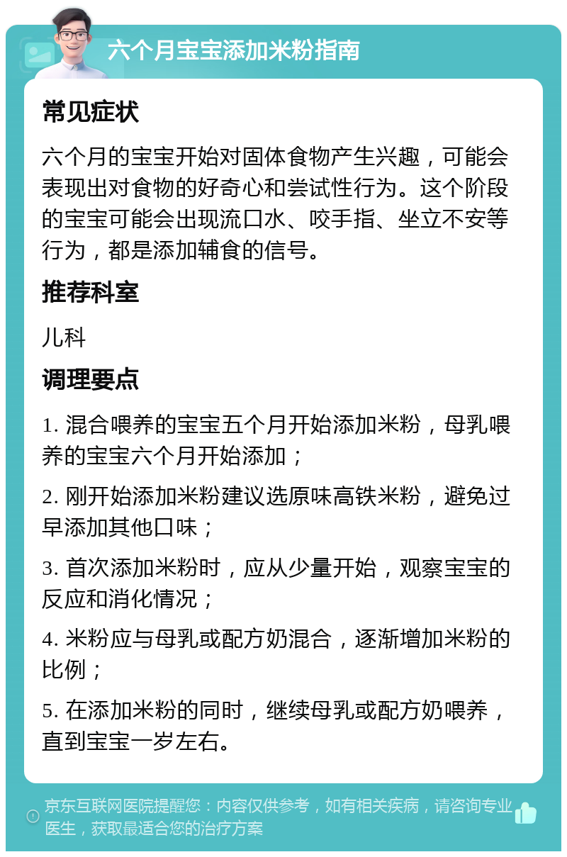 六个月宝宝添加米粉指南 常见症状 六个月的宝宝开始对固体食物产生兴趣，可能会表现出对食物的好奇心和尝试性行为。这个阶段的宝宝可能会出现流口水、咬手指、坐立不安等行为，都是添加辅食的信号。 推荐科室 儿科 调理要点 1. 混合喂养的宝宝五个月开始添加米粉，母乳喂养的宝宝六个月开始添加； 2. 刚开始添加米粉建议选原味高铁米粉，避免过早添加其他口味； 3. 首次添加米粉时，应从少量开始，观察宝宝的反应和消化情况； 4. 米粉应与母乳或配方奶混合，逐渐增加米粉的比例； 5. 在添加米粉的同时，继续母乳或配方奶喂养，直到宝宝一岁左右。