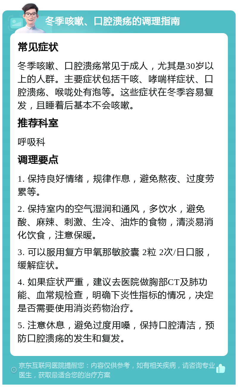 冬季咳嗽、口腔溃疡的调理指南 常见症状 冬季咳嗽、口腔溃疡常见于成人，尤其是30岁以上的人群。主要症状包括干咳、哮喘样症状、口腔溃疡、喉咙处有泡等。这些症状在冬季容易复发，且睡着后基本不会咳嗽。 推荐科室 呼吸科 调理要点 1. 保持良好情绪，规律作息，避免熬夜、过度劳累等。 2. 保持室内的空气湿润和通风，多饮水，避免酸、麻辣、刺激、生冷、油炸的食物，清淡易消化饮食，注意保暖。 3. 可以服用复方甲氧那敏胶囊 2粒 2次/日口服，缓解症状。 4. 如果症状严重，建议去医院做胸部CT及肺功能、血常规检查，明确下炎性指标的情况，决定是否需要使用消炎药物治疗。 5. 注意休息，避免过度用嗓，保持口腔清洁，预防口腔溃疡的发生和复发。