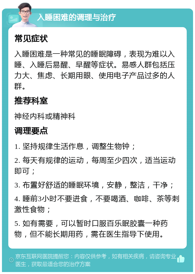 入睡困难的调理与治疗 常见症状 入睡困难是一种常见的睡眠障碍，表现为难以入睡、入睡后易醒、早醒等症状。易感人群包括压力大、焦虑、长期用眼、使用电子产品过多的人群。 推荐科室 神经内科或精神科 调理要点 1. 坚持规律生活作息，调整生物钟； 2. 每天有规律的运动，每周至少四次，适当运动即可； 3. 布置好舒适的睡眠环境，安静，整洁，干净； 4. 睡前3小时不要进食，不要喝酒、咖啡、茶等刺激性食物； 5. 如有需要，可以暂时口服百乐眠胶囊一种药物，但不能长期用药，需在医生指导下使用。