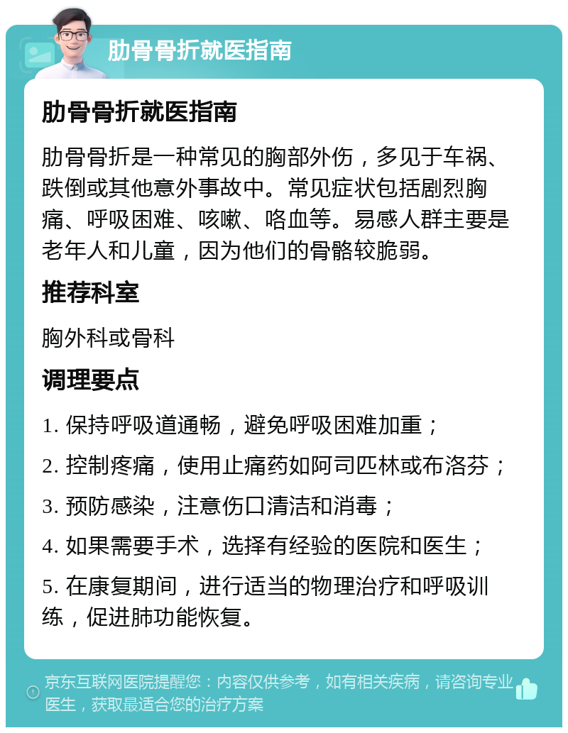 肋骨骨折就医指南 肋骨骨折就医指南 肋骨骨折是一种常见的胸部外伤，多见于车祸、跌倒或其他意外事故中。常见症状包括剧烈胸痛、呼吸困难、咳嗽、咯血等。易感人群主要是老年人和儿童，因为他们的骨骼较脆弱。 推荐科室 胸外科或骨科 调理要点 1. 保持呼吸道通畅，避免呼吸困难加重； 2. 控制疼痛，使用止痛药如阿司匹林或布洛芬； 3. 预防感染，注意伤口清洁和消毒； 4. 如果需要手术，选择有经验的医院和医生； 5. 在康复期间，进行适当的物理治疗和呼吸训练，促进肺功能恢复。