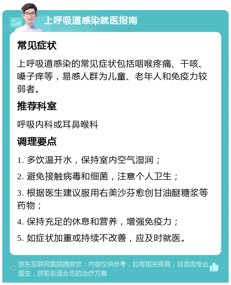 上呼吸道感染就医指南 常见症状 上呼吸道感染的常见症状包括咽喉疼痛、干咳、嗓子痒等，易感人群为儿童、老年人和免疫力较弱者。 推荐科室 呼吸内科或耳鼻喉科 调理要点 1. 多饮温开水，保持室内空气湿润； 2. 避免接触病毒和细菌，注意个人卫生； 3. 根据医生建议服用右美沙芬愈创甘油醚糖浆等药物； 4. 保持充足的休息和营养，增强免疫力； 5. 如症状加重或持续不改善，应及时就医。