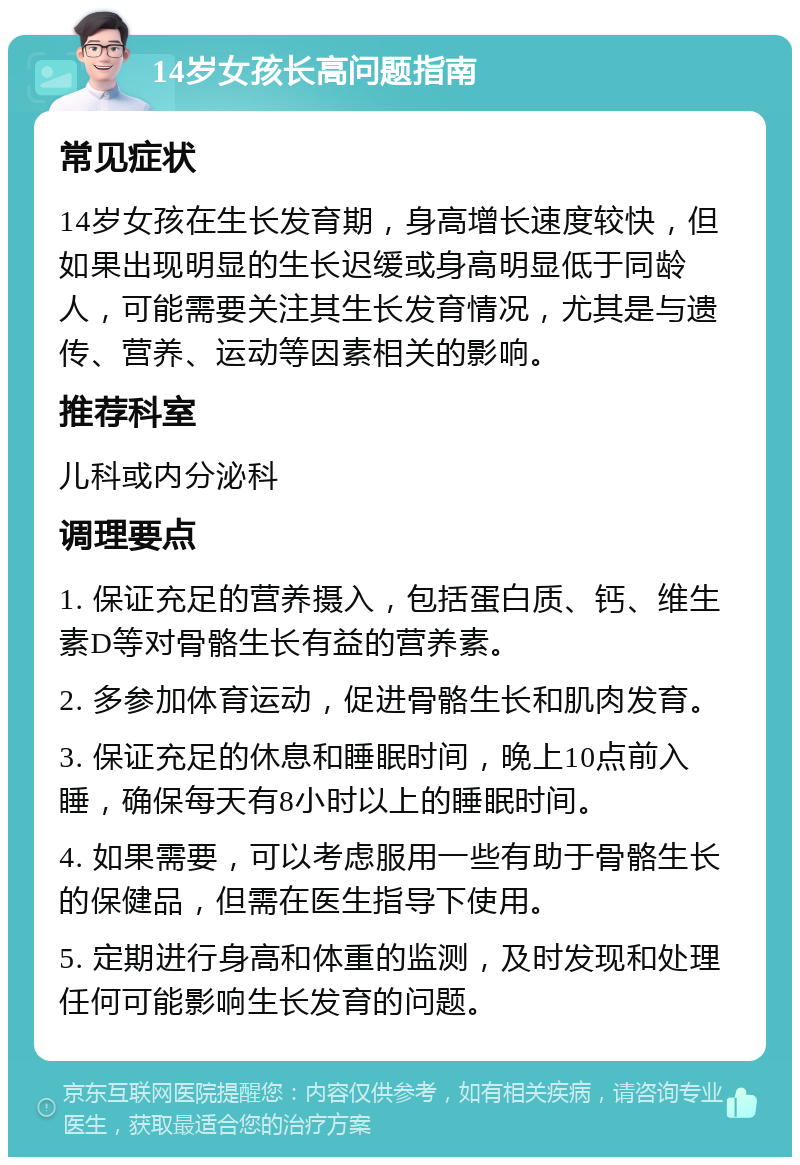 14岁女孩长高问题指南 常见症状 14岁女孩在生长发育期，身高增长速度较快，但如果出现明显的生长迟缓或身高明显低于同龄人，可能需要关注其生长发育情况，尤其是与遗传、营养、运动等因素相关的影响。 推荐科室 儿科或内分泌科 调理要点 1. 保证充足的营养摄入，包括蛋白质、钙、维生素D等对骨骼生长有益的营养素。 2. 多参加体育运动，促进骨骼生长和肌肉发育。 3. 保证充足的休息和睡眠时间，晚上10点前入睡，确保每天有8小时以上的睡眠时间。 4. 如果需要，可以考虑服用一些有助于骨骼生长的保健品，但需在医生指导下使用。 5. 定期进行身高和体重的监测，及时发现和处理任何可能影响生长发育的问题。