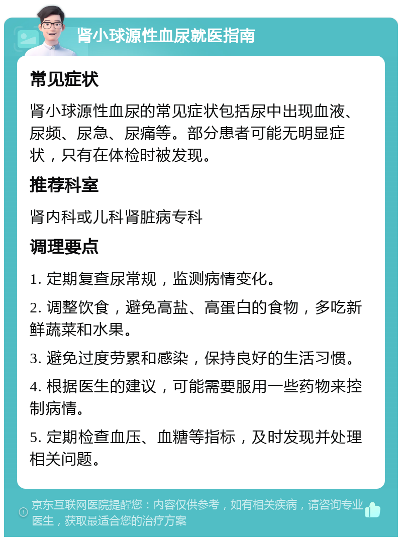 肾小球源性血尿就医指南 常见症状 肾小球源性血尿的常见症状包括尿中出现血液、尿频、尿急、尿痛等。部分患者可能无明显症状，只有在体检时被发现。 推荐科室 肾内科或儿科肾脏病专科 调理要点 1. 定期复查尿常规，监测病情变化。 2. 调整饮食，避免高盐、高蛋白的食物，多吃新鲜蔬菜和水果。 3. 避免过度劳累和感染，保持良好的生活习惯。 4. 根据医生的建议，可能需要服用一些药物来控制病情。 5. 定期检查血压、血糖等指标，及时发现并处理相关问题。