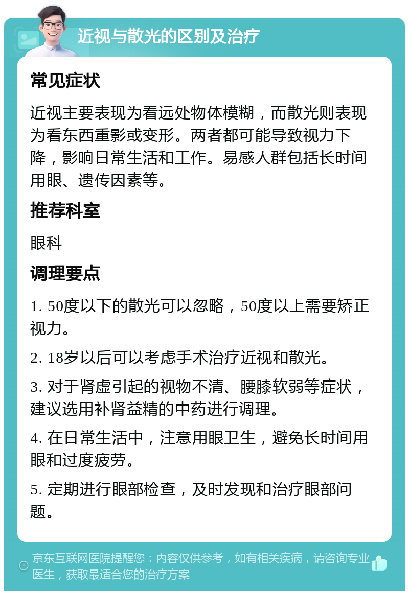 近视与散光的区别及治疗 常见症状 近视主要表现为看远处物体模糊，而散光则表现为看东西重影或变形。两者都可能导致视力下降，影响日常生活和工作。易感人群包括长时间用眼、遗传因素等。 推荐科室 眼科 调理要点 1. 50度以下的散光可以忽略，50度以上需要矫正视力。 2. 18岁以后可以考虑手术治疗近视和散光。 3. 对于肾虚引起的视物不清、腰膝软弱等症状，建议选用补肾益精的中药进行调理。 4. 在日常生活中，注意用眼卫生，避免长时间用眼和过度疲劳。 5. 定期进行眼部检查，及时发现和治疗眼部问题。