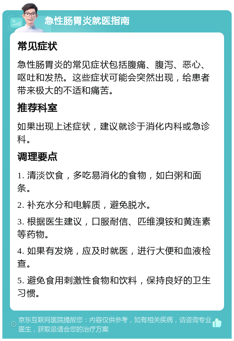 急性肠胃炎就医指南 常见症状 急性肠胃炎的常见症状包括腹痛、腹泻、恶心、呕吐和发热。这些症状可能会突然出现，给患者带来极大的不适和痛苦。 推荐科室 如果出现上述症状，建议就诊于消化内科或急诊科。 调理要点 1. 清淡饮食，多吃易消化的食物，如白粥和面条。 2. 补充水分和电解质，避免脱水。 3. 根据医生建议，口服耐信、匹维溴铵和黄连素等药物。 4. 如果有发烧，应及时就医，进行大便和血液检查。 5. 避免食用刺激性食物和饮料，保持良好的卫生习惯。