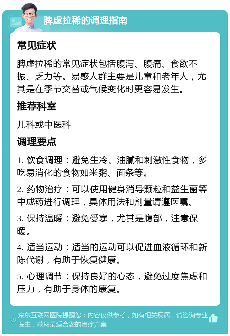 脾虚拉稀的调理指南 常见症状 脾虚拉稀的常见症状包括腹泻、腹痛、食欲不振、乏力等。易感人群主要是儿童和老年人，尤其是在季节交替或气候变化时更容易发生。 推荐科室 儿科或中医科 调理要点 1. 饮食调理：避免生冷、油腻和刺激性食物，多吃易消化的食物如米粥、面条等。 2. 药物治疗：可以使用健身消导颗粒和益生菌等中成药进行调理，具体用法和剂量请遵医嘱。 3. 保持温暖：避免受寒，尤其是腹部，注意保暖。 4. 适当运动：适当的运动可以促进血液循环和新陈代谢，有助于恢复健康。 5. 心理调节：保持良好的心态，避免过度焦虑和压力，有助于身体的康复。