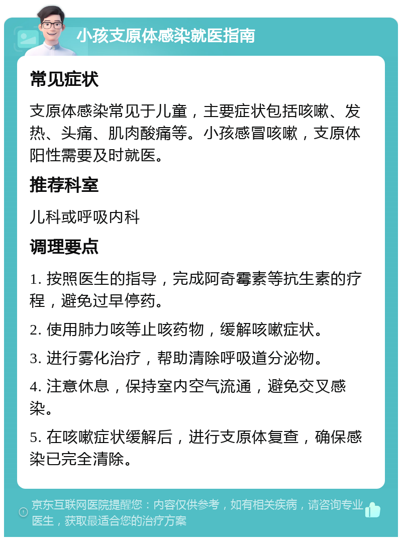 小孩支原体感染就医指南 常见症状 支原体感染常见于儿童，主要症状包括咳嗽、发热、头痛、肌肉酸痛等。小孩感冒咳嗽，支原体阳性需要及时就医。 推荐科室 儿科或呼吸内科 调理要点 1. 按照医生的指导，完成阿奇霉素等抗生素的疗程，避免过早停药。 2. 使用肺力咳等止咳药物，缓解咳嗽症状。 3. 进行雾化治疗，帮助清除呼吸道分泌物。 4. 注意休息，保持室内空气流通，避免交叉感染。 5. 在咳嗽症状缓解后，进行支原体复查，确保感染已完全清除。