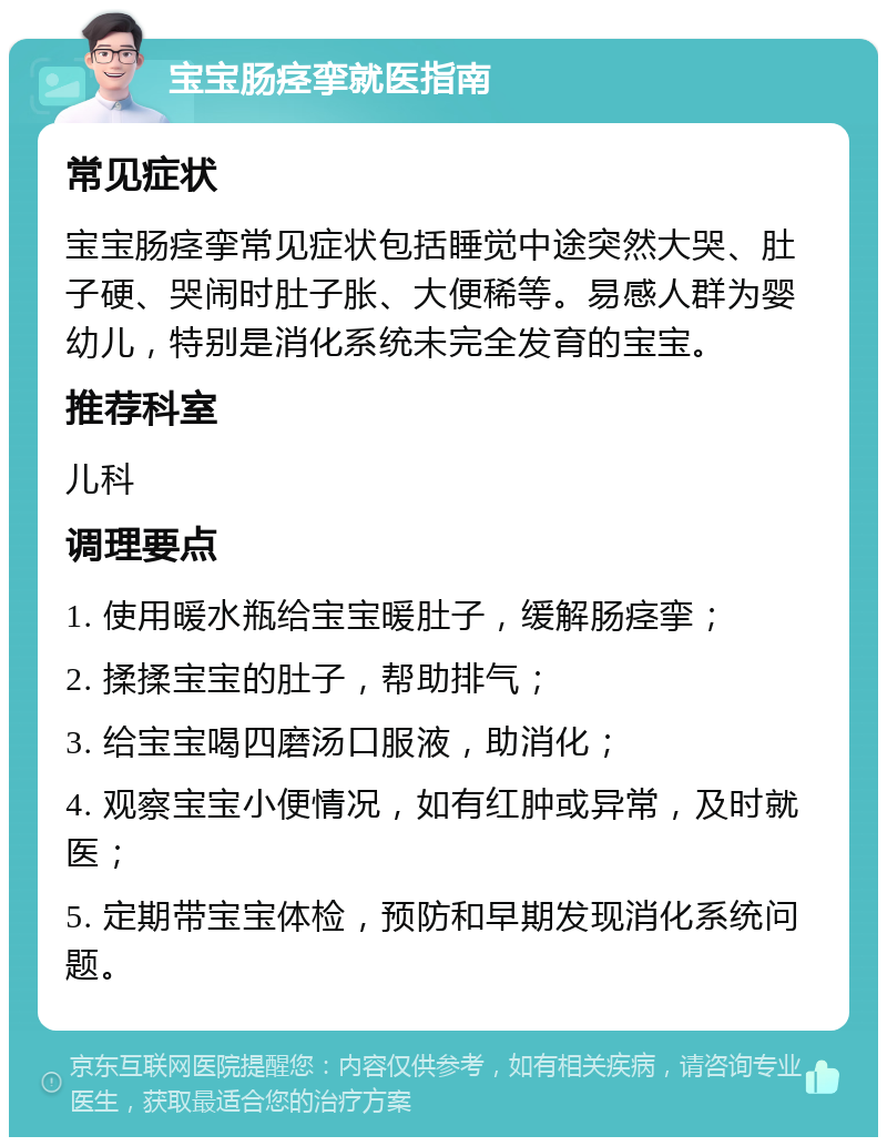 宝宝肠痉挛就医指南 常见症状 宝宝肠痉挛常见症状包括睡觉中途突然大哭、肚子硬、哭闹时肚子胀、大便稀等。易感人群为婴幼儿，特别是消化系统未完全发育的宝宝。 推荐科室 儿科 调理要点 1. 使用暖水瓶给宝宝暖肚子，缓解肠痉挛； 2. 揉揉宝宝的肚子，帮助排气； 3. 给宝宝喝四磨汤口服液，助消化； 4. 观察宝宝小便情况，如有红肿或异常，及时就医； 5. 定期带宝宝体检，预防和早期发现消化系统问题。