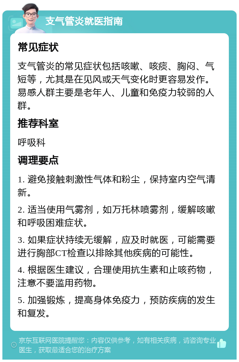 支气管炎就医指南 常见症状 支气管炎的常见症状包括咳嗽、咳痰、胸闷、气短等，尤其是在见风或天气变化时更容易发作。易感人群主要是老年人、儿童和免疫力较弱的人群。 推荐科室 呼吸科 调理要点 1. 避免接触刺激性气体和粉尘，保持室内空气清新。 2. 适当使用气雾剂，如万托林喷雾剂，缓解咳嗽和呼吸困难症状。 3. 如果症状持续无缓解，应及时就医，可能需要进行胸部CT检查以排除其他疾病的可能性。 4. 根据医生建议，合理使用抗生素和止咳药物，注意不要滥用药物。 5. 加强锻炼，提高身体免疫力，预防疾病的发生和复发。