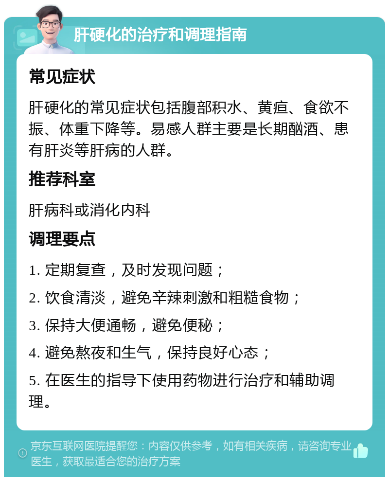 肝硬化的治疗和调理指南 常见症状 肝硬化的常见症状包括腹部积水、黄疸、食欲不振、体重下降等。易感人群主要是长期酗酒、患有肝炎等肝病的人群。 推荐科室 肝病科或消化内科 调理要点 1. 定期复查，及时发现问题； 2. 饮食清淡，避免辛辣刺激和粗糙食物； 3. 保持大便通畅，避免便秘； 4. 避免熬夜和生气，保持良好心态； 5. 在医生的指导下使用药物进行治疗和辅助调理。