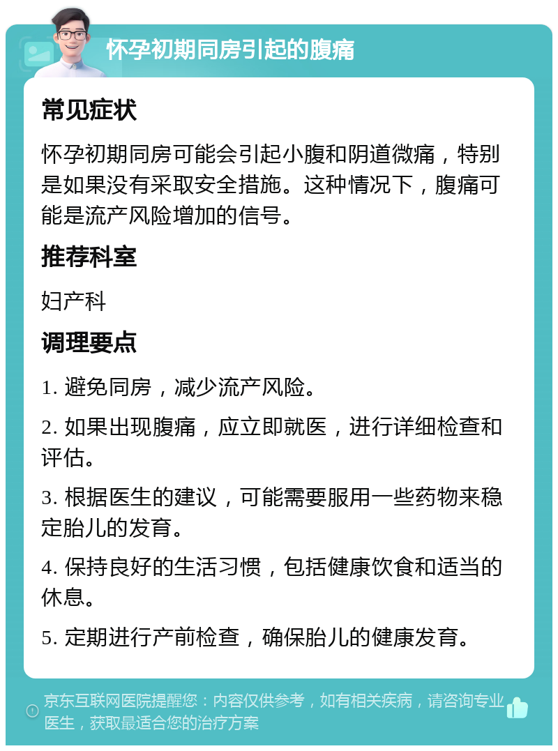 怀孕初期同房引起的腹痛 常见症状 怀孕初期同房可能会引起小腹和阴道微痛，特别是如果没有采取安全措施。这种情况下，腹痛可能是流产风险增加的信号。 推荐科室 妇产科 调理要点 1. 避免同房，减少流产风险。 2. 如果出现腹痛，应立即就医，进行详细检查和评估。 3. 根据医生的建议，可能需要服用一些药物来稳定胎儿的发育。 4. 保持良好的生活习惯，包括健康饮食和适当的休息。 5. 定期进行产前检查，确保胎儿的健康发育。