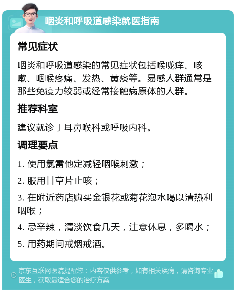 咽炎和呼吸道感染就医指南 常见症状 咽炎和呼吸道感染的常见症状包括喉咙痒、咳嗽、咽喉疼痛、发热、黄痰等。易感人群通常是那些免疫力较弱或经常接触病原体的人群。 推荐科室 建议就诊于耳鼻喉科或呼吸内科。 调理要点 1. 使用氯雷他定减轻咽喉刺激； 2. 服用甘草片止咳； 3. 在附近药店购买金银花或菊花泡水喝以清热利咽喉； 4. 忌辛辣，清淡饮食几天，注意休息，多喝水； 5. 用药期间戒烟戒酒。