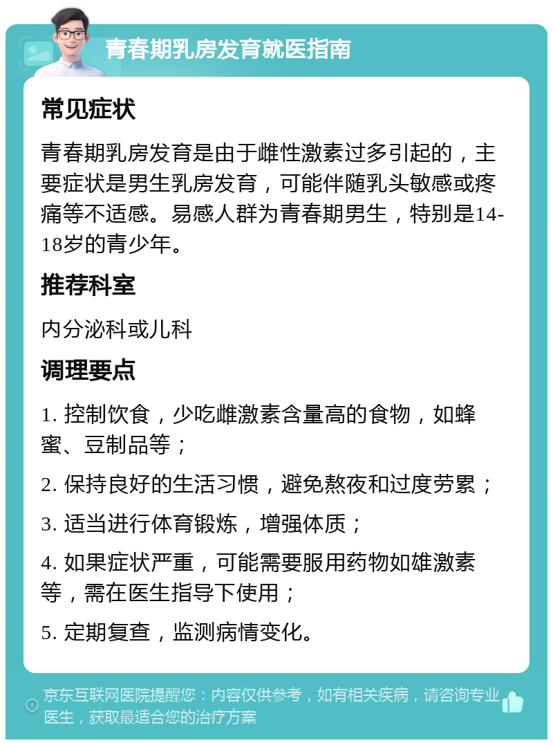 青春期乳房发育就医指南 常见症状 青春期乳房发育是由于雌性激素过多引起的，主要症状是男生乳房发育，可能伴随乳头敏感或疼痛等不适感。易感人群为青春期男生，特别是14-18岁的青少年。 推荐科室 内分泌科或儿科 调理要点 1. 控制饮食，少吃雌激素含量高的食物，如蜂蜜、豆制品等； 2. 保持良好的生活习惯，避免熬夜和过度劳累； 3. 适当进行体育锻炼，增强体质； 4. 如果症状严重，可能需要服用药物如雄激素等，需在医生指导下使用； 5. 定期复查，监测病情变化。