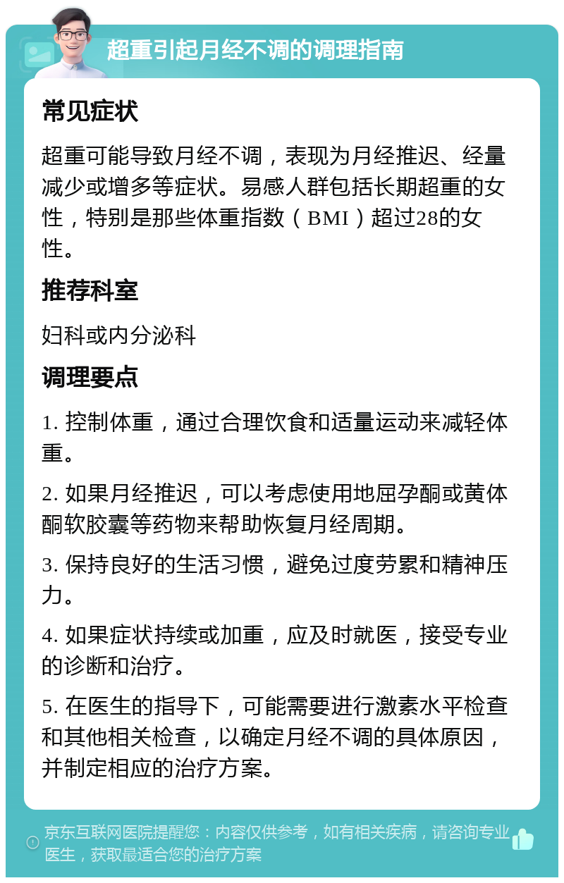 超重引起月经不调的调理指南 常见症状 超重可能导致月经不调，表现为月经推迟、经量减少或增多等症状。易感人群包括长期超重的女性，特别是那些体重指数（BMI）超过28的女性。 推荐科室 妇科或内分泌科 调理要点 1. 控制体重，通过合理饮食和适量运动来减轻体重。 2. 如果月经推迟，可以考虑使用地屈孕酮或黄体酮软胶囊等药物来帮助恢复月经周期。 3. 保持良好的生活习惯，避免过度劳累和精神压力。 4. 如果症状持续或加重，应及时就医，接受专业的诊断和治疗。 5. 在医生的指导下，可能需要进行激素水平检查和其他相关检查，以确定月经不调的具体原因，并制定相应的治疗方案。