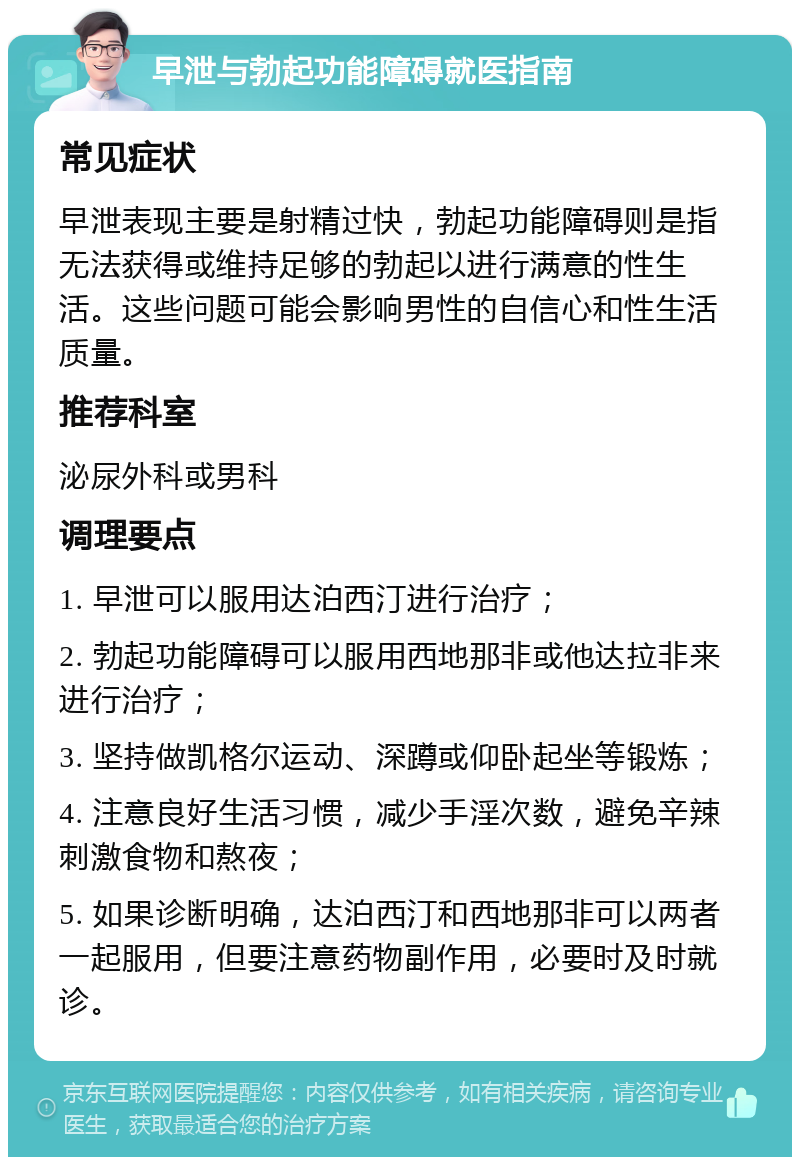 早泄与勃起功能障碍就医指南 常见症状 早泄表现主要是射精过快，勃起功能障碍则是指无法获得或维持足够的勃起以进行满意的性生活。这些问题可能会影响男性的自信心和性生活质量。 推荐科室 泌尿外科或男科 调理要点 1. 早泄可以服用达泊西汀进行治疗； 2. 勃起功能障碍可以服用西地那非或他达拉非来进行治疗； 3. 坚持做凯格尔运动、深蹲或仰卧起坐等锻炼； 4. 注意良好生活习惯，减少手淫次数，避免辛辣刺激食物和熬夜； 5. 如果诊断明确，达泊西汀和西地那非可以两者一起服用，但要注意药物副作用，必要时及时就诊。