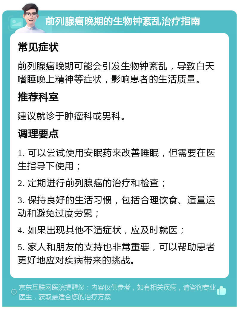 前列腺癌晚期的生物钟紊乱治疗指南 常见症状 前列腺癌晚期可能会引发生物钟紊乱，导致白天嗜睡晚上精神等症状，影响患者的生活质量。 推荐科室 建议就诊于肿瘤科或男科。 调理要点 1. 可以尝试使用安眠药来改善睡眠，但需要在医生指导下使用； 2. 定期进行前列腺癌的治疗和检查； 3. 保持良好的生活习惯，包括合理饮食、适量运动和避免过度劳累； 4. 如果出现其他不适症状，应及时就医； 5. 家人和朋友的支持也非常重要，可以帮助患者更好地应对疾病带来的挑战。