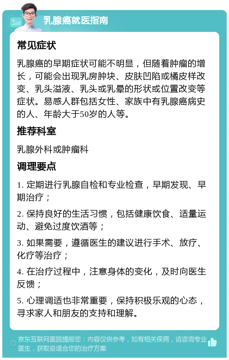 乳腺癌就医指南 常见症状 乳腺癌的早期症状可能不明显，但随着肿瘤的增长，可能会出现乳房肿块、皮肤凹陷或橘皮样改变、乳头溢液、乳头或乳晕的形状或位置改变等症状。易感人群包括女性、家族中有乳腺癌病史的人、年龄大于50岁的人等。 推荐科室 乳腺外科或肿瘤科 调理要点 1. 定期进行乳腺自检和专业检查，早期发现、早期治疗； 2. 保持良好的生活习惯，包括健康饮食、适量运动、避免过度饮酒等； 3. 如果需要，遵循医生的建议进行手术、放疗、化疗等治疗； 4. 在治疗过程中，注意身体的变化，及时向医生反馈； 5. 心理调适也非常重要，保持积极乐观的心态，寻求家人和朋友的支持和理解。