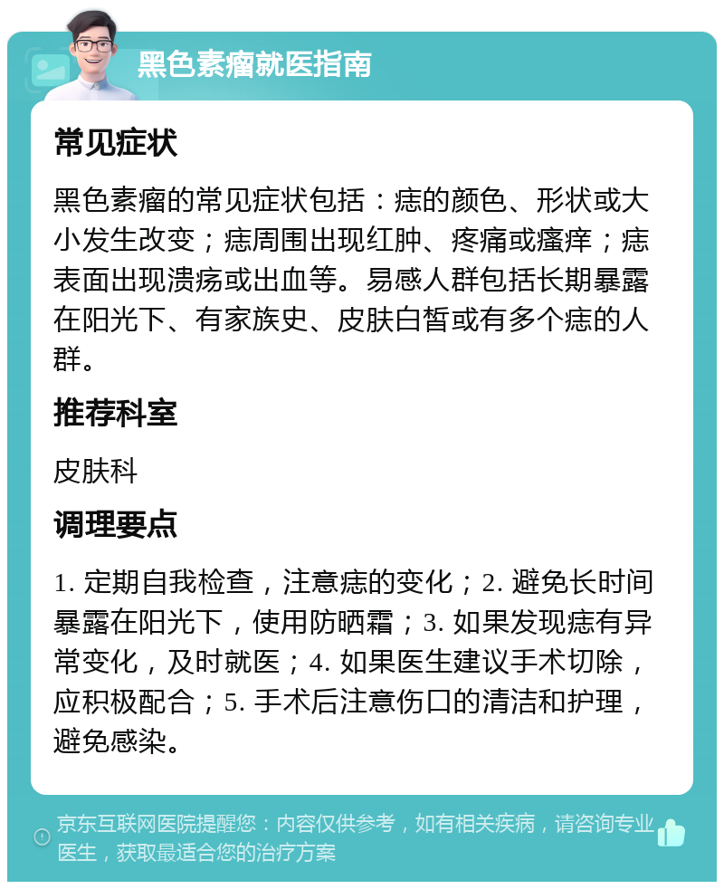 黑色素瘤就医指南 常见症状 黑色素瘤的常见症状包括：痣的颜色、形状或大小发生改变；痣周围出现红肿、疼痛或瘙痒；痣表面出现溃疡或出血等。易感人群包括长期暴露在阳光下、有家族史、皮肤白皙或有多个痣的人群。 推荐科室 皮肤科 调理要点 1. 定期自我检查，注意痣的变化；2. 避免长时间暴露在阳光下，使用防晒霜；3. 如果发现痣有异常变化，及时就医；4. 如果医生建议手术切除，应积极配合；5. 手术后注意伤口的清洁和护理，避免感染。