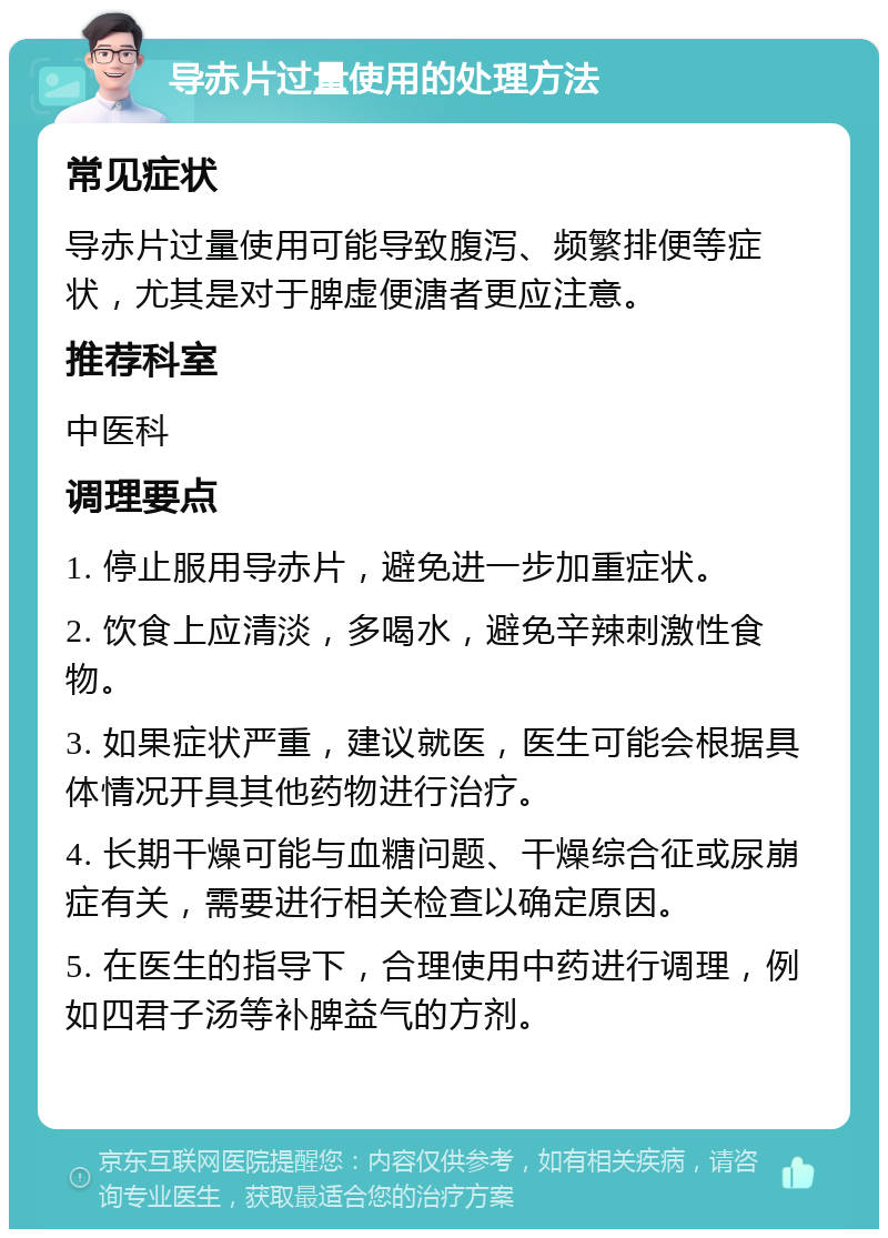 导赤片过量使用的处理方法 常见症状 导赤片过量使用可能导致腹泻、频繁排便等症状，尤其是对于脾虚便溏者更应注意。 推荐科室 中医科 调理要点 1. 停止服用导赤片，避免进一步加重症状。 2. 饮食上应清淡，多喝水，避免辛辣刺激性食物。 3. 如果症状严重，建议就医，医生可能会根据具体情况开具其他药物进行治疗。 4. 长期干燥可能与血糖问题、干燥综合征或尿崩症有关，需要进行相关检查以确定原因。 5. 在医生的指导下，合理使用中药进行调理，例如四君子汤等补脾益气的方剂。